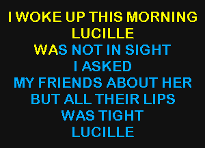 I WOKE UP THIS MORNING
LUCILLE
WAS NOT IN SIGHT
I ASKED
MY FRIENDS ABOUT HER
BUT ALL THEIR LIPS
WAS TIGHT
LUCILLE