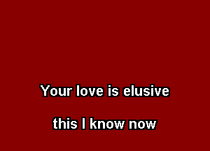 Your love is elusive

this I know now