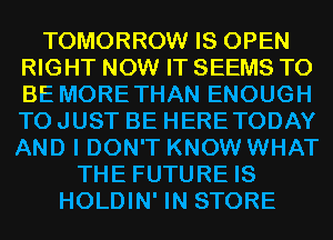 TOMORROW IS OPEN
RIGHT NOW IT SEEMS TO
BE MORETHAN ENOUGH
TO JUST BE HERETODAY
AND I DON'T KNOW WHAT

THE FUTURE IS
HOLDIN' IN STORE