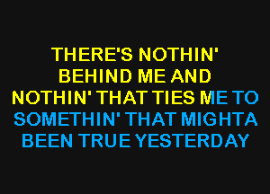 THERE'S NOTHIN'
BEHIND ME AND
NOTHIN'THAT TIES METO
SOMETHIN'THAT MIGHTA
BEEN TRUEYESTERDAY