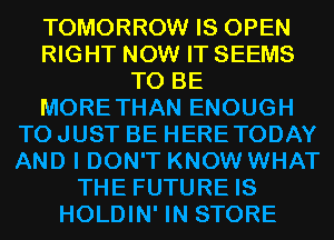 TOMORROW IS OPEN
RIGHT NOW IT SEEMS
TO BE
MORETHAN ENOUGH
TO JUST BE HERETODAY
AND I DON'T KNOW WHAT
THE FUTURE IS
HOLDIN' IN STORE