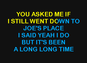 YOU ASKED ME IF
I STILL WENT DOWN TO
JOE'S PLACE
I SAID YEAH I DO
BUT IT'S BEEN
A LONG LONG TIME