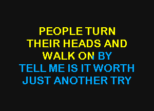 PEOPLE TURN
THEIR HEADS AND
WALK ON BY
TELL ME IS IT WORTH
JUST ANOTHER TRY