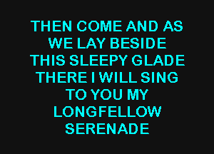 THEN COME AND AS
WE LAY BESIDE
THIS SLEEPY GLADE
THERE I WILL SING
TO YOU MY
LONGFELLOW
SERENADE