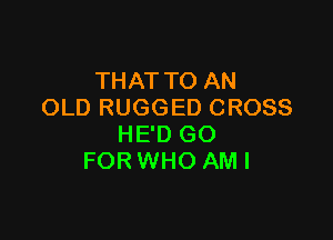THAT TO AN
OLD RUGGED CROSS

HE'D GO
FOR WHO AM I