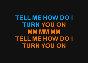 TELL ME HOW DOI
TURN YOU ON

MM MM MM
TELL ME HOW DO I
TURN YOU ON