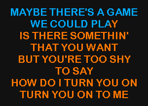 MAYBETHERE'S A GAME
WE COULD PLAY
IS THERE SOMETHIN'
THAT YOU WANT
BUT YOU'RETOO SHY
TO SAY
HOW DO I TURN YOU ON
TURN YOU ON TO ME