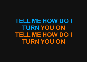 TELL ME HOW DO!
TURN YOU ON

TELL ME HOW DOl
TURN YOU ON