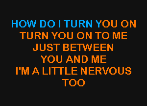 HOW DO I TURN YOU ON
TURN YOU ON TO ME
JUST BETWEEN
YOU AND ME
I'M A LITTLE NERVOUS
T00