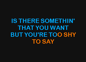 IS THERE SOMETHIN'
THAT YOU WANT
BUT YOU'RETOO SHY
TO SAY