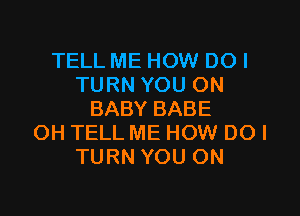 TELL ME HOW DOI
TURN YOU ON

BABY BABE
OH TELL ME HOW DO I
TURN YOU ON