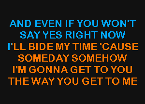 AND EVEN IF YOU WON'T
SAY YES RIGHT NOW
I'LL BIDEMY TIME'CAUSE
SOMEDAY SOMEHOW
I'M GONNA GET TO YOU
THEWAY YOU GET TO ME