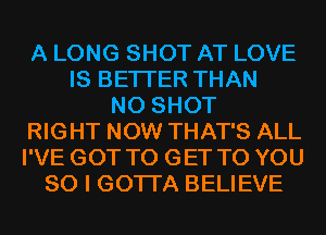 A LONG SHOT AT LOVE
IS BETTER THAN
N0 SHOT
RIGHT NOW THAT'S ALL
I'VE GOT TO GET TO YOU
SO I GOTI'A BELIEVE