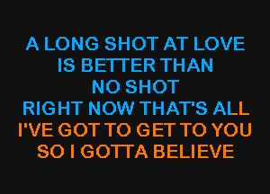 A LONG SHOT AT LOVE
IS BETTER THAN
N0 SHOT
RIGHT NOW THAT'S ALL
I'VE GOT TO GET TO YOU
SO I GOTI'A BELIEVE