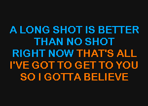 A LONG SHOT IS BETTER
THAN N0 SHOT
RIGHT NOW THAT'S ALL
I'VE GOT TO GET TO YOU
SO I GOTI'A BELIEVE