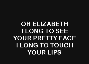 OH ELIZABETH
l LONG TO SEE
YOUR PRETTY FACE
I LONG TO TOUCH

YOUR LIPS l