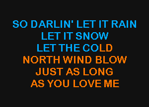 SO DARLIN' LET IT RAIN
LET IT SNOW
LET THECOLD
NORTH WIND BLOW
JUST AS LONG
AS YOU LOVE ME