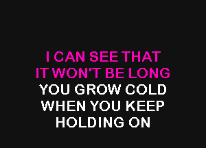 YOU GROW COLD
WHEN YOU KEEP
HOLDING ON
