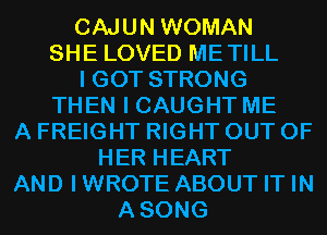 CAJUN WOMAN
SHE LOVED METILL
I GOT STRONG
THEN I CAUGHT ME
A FREIGHT RIGHT OUT OF
HER HEART
AND IWROTE ABOUT IT IN
ASONG
