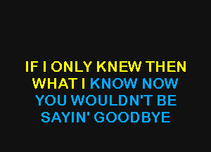 IF I ONLY KNEW THEN

WHAT I KNOW NOW
YOU WOULDN'T BE
SAYIN' GOODBYE