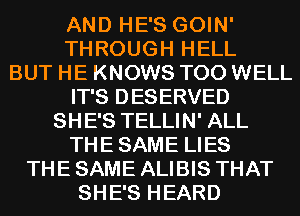 AND HE'S GOIN'
THROUGH HELL
BUT HE KNOWS T00 WELL
IT'S DESERVED
SHE'S TELLIN' ALL
THESAME LIES
THE SAME ALIBIS THAT
SHE'S HEARD