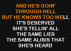 AND HE'S GOIN'
THROUGH HELL
BUT HE KNOWS T00 WELL
IT'S DESERVED
SHE'S TELLIN' ALL
THESAME LIES
THE SAME ALIBIS THAT
SHE'S HEARD