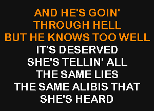 AND HE'S GOIN'
THROUGH HELL
BUT HE KNOWS T00 WELL
IT'S DESERVED
SHE'S TELLIN' ALL
THESAME LIES
THE SAME ALIBIS THAT
SHE'S HEARD