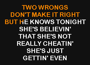 TWO WRONGS
DON'T MAKE IT RIGHT
BUT HE KNOWS TONIGHT
SHE'S BELIEVIN'
THAT SHE'S NOT
REALLY CHEATIN'
SHE'SJUST
GETI'IN' EVEN