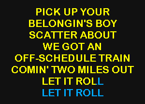 PICK UPYOUR
BELONGIN'S BOY
SCATTER ABOUT

WE GOT AN
OFF-SCHEDULE TRAIN
COMIN'TWO MILES OUT

LET IT ROLL

LET IT ROLL
