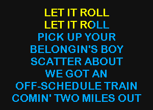 LET IT ROLL
LET IT ROLL
PICK UPYOUR
BELONGIN'S BOY
SCATTER ABOUT
WE GOT AN
OFF-SCHEDULE TRAIN
COMIN'TWO MILES OUT
