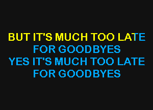BUT IT'S MUCH TOO LATE
FOR GOODBYES

YES IT'S MUCH TOO LATE
FOR GOODBYES