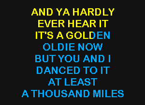 AND YA HARDLY
EVER HEAR IT
IT'S A GOLDEN

OLDIE NOW
BUT YOU AND I
DANCED TO IT

AT LEAST
ATHOUSAND MILES