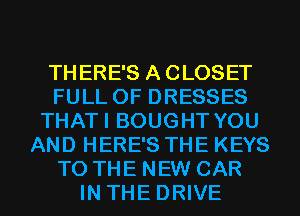 THERE'S A CLOSET
FULL OF DRESSES
THATI BOUGHT YOU
AND HERE'S THE KEYS
TO THE NEW CAR
IN THE DRIVE