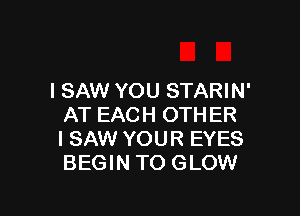 I SAW YOU STARIN'

AT EACH OTHER
I SAW YOUR EYES
BEGIN TO GLOW