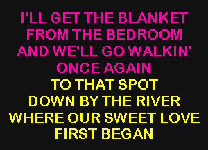 T0 THAT SPOT
DOWN BY THE RIVER

WHERE OUR SWEET LOVE
FIRST BEGAN