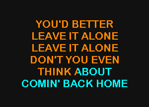 YOU'D BETTER
LEAVE IT ALONE
LEAVE IT ALONE
DON'T YOU EVEN

THINK ABOUT

COMIN' BACK HOME l