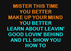 MISTER THIS TIME
YOU BETTER
MAKE UP YOUR MIIND
YOU BETTER
LEARN ABOUT LEAVIN'
GOOD LOVIN' BEHIND

AND I'LL SHOW YOU
HOW TO