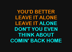 YOU'D BETTER
LEAVE IT ALONE
LEAVE IT ALONE
DON'T YOU EVEN

THINK ABOUT

COMIN' BACK HOME l