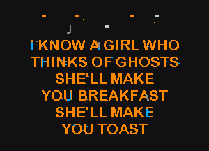 J .

I'KNOW A GIRL WHO
THINEKS OFGHOSTS
SHELL MAKE
YOU BREAKFAST
SHE'LL MAKE
YOU TOAST