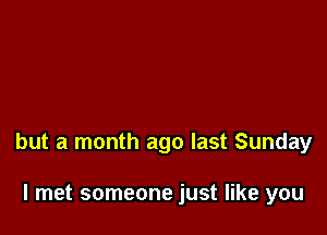 but a month ago last Sunday

I met someone just like you