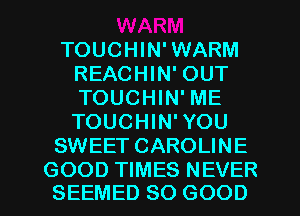 TOUCHIN'WARM
REACHIN' OUT
TOUCHIN' ME
TOUCHIN'YOU

SWEET CAROLINE

GOOD TIMES NEVER
SEEMED SO GOOD I