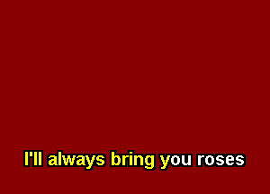 I'll always bring you roses