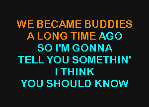 WE BECAME BUDDIES
A LONG TIME AGO
SO I'M GONNA
TELL YOU SOMETHIN'
ITHINK
YOU SHOULD KNOW