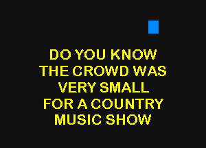 DO YOU KNOW
THE CROWD WAS

VERY SMALL

FOR A COUNTRY
MUSIC SHOW