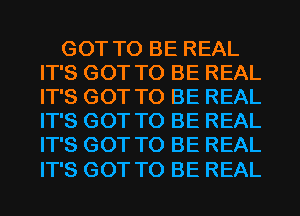 GOT TO BE REAL
IT'S GOT TO BE REAL
IT'S GOT TO BE REAL
IT'S GOT TO BE REAL
IT'S GOT TO BE REAL

IT'S GOT TO BE REAL