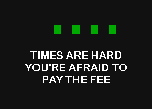 TIMES ARE HARD
YOU'RE AFRAID TO
PAY THE FEE