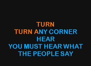 TURN
TURN ANY CORNER

HEAR
YOU MUST HEAR WHAT
THE PEOPLE SAY