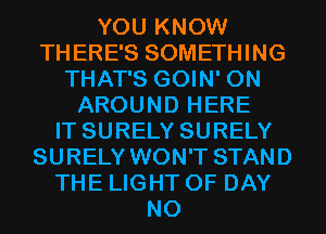 YOU KNOW
THERE'S SOMETHING
THAT'S GOIN' 0N
AROUND HERE
IT SURELY SURELY
SURELY WON'T STAND
THE LIGHT 0F DAY
N0