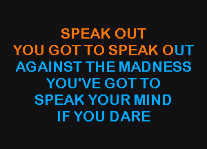 SPEAK OUT
YOU GOT TO SPEAK OUT
AGAINST THE MADNESS
YOU'VE GOT TO
SPEAK YOUR MIND
IFYOU DARE