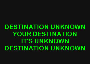 DESTINATION UNKNOWN
YOUR DESTINATION
IT'S UNKNOWN
DESTINATION UNKNOWN